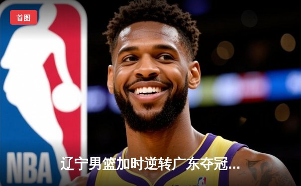 辽宁男篮加时逆转广东夺冠 赵继伟砍35分荣膺FMVP