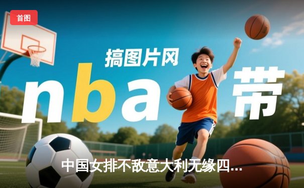 中国女排不敌意大利无缘四强，世界杯赛场激烈角逐显差距