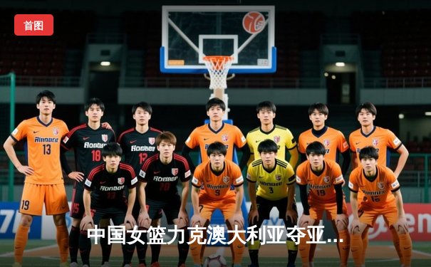 中国女篮力克澳大利亚夺亚洲杯冠军 韩旭独揽26分11篮板