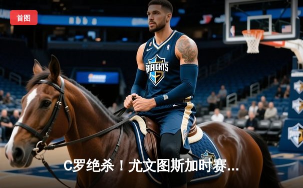 C罗绝杀！尤文图斯加时赛3-2逆转AC米兰，意甲争冠悬念再起