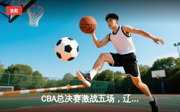 CBA总决赛激战五场，辽宁队逆转夺冠创历史